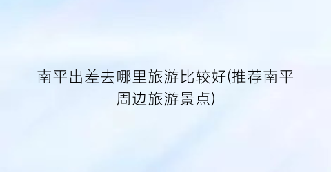南平出差去哪里旅游比较好(推荐南平周边旅游景点)