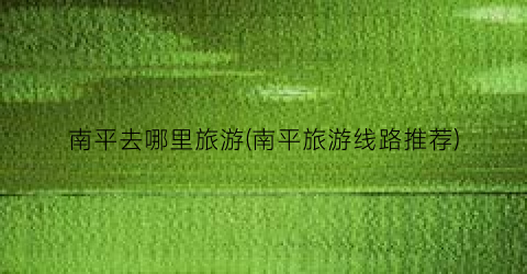南平去哪里旅游(南平旅游线路推荐)