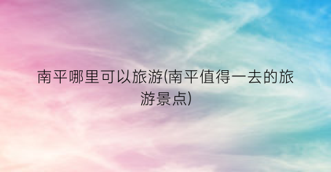 南平哪里可以旅游(南平值得一去的旅游景点)