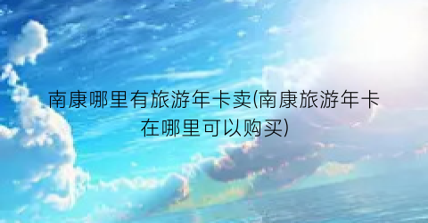 南康哪里有旅游年卡卖(南康旅游年卡在哪里可以购买)