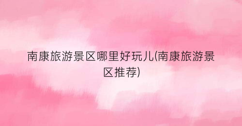 南康旅游景区哪里好玩儿(南康旅游景区推荐)