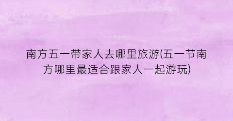 南方五一带家人去哪里旅游(五一节南方哪里最适合跟家人一起游玩)