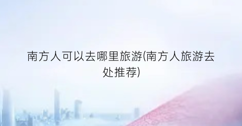 南方人可以去哪里旅游(南方人旅游去处推荐)