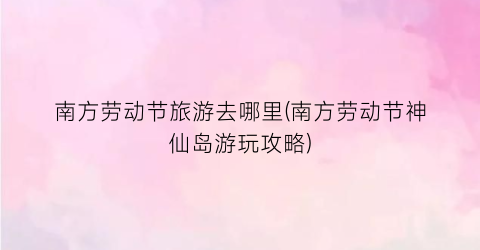 南方劳动节旅游去哪里(南方劳动节神仙岛游玩攻略)