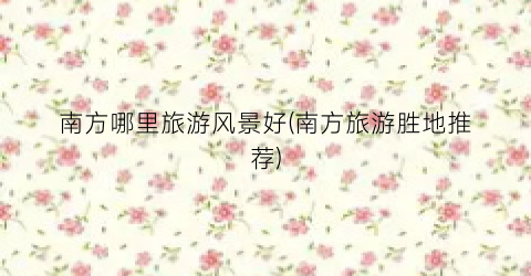 南方哪里旅游风景好(南方旅游胜地推荐)