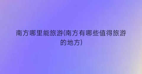 南方哪里能旅游(南方有哪些值得旅游的地方)