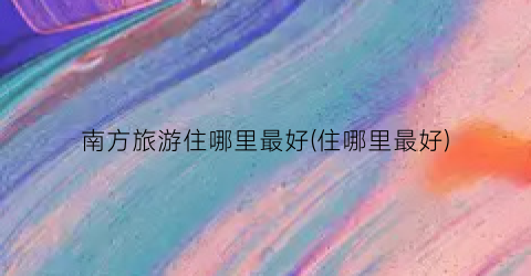 南方旅游住哪里最好(住哪里最好)