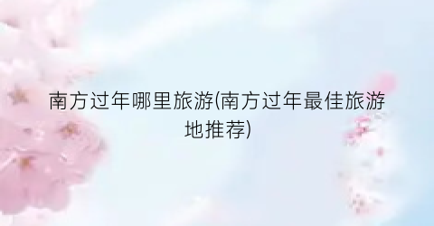 南方过年哪里旅游(南方过年最佳旅游地推荐)