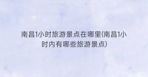 南昌1小时旅游景点在哪里(南昌1小时内有哪些旅游景点)