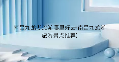 南昌九龙湖旅游哪里好去(南昌九龙湖旅游景点推荐)