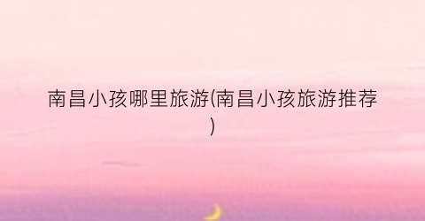 南昌小孩哪里旅游(南昌小孩旅游推荐)