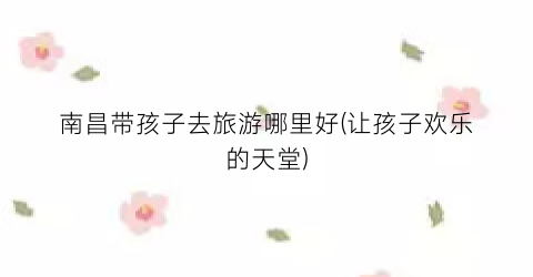 南昌带孩子去旅游哪里好(让孩子欢乐的天堂)