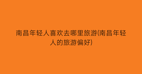 南昌年轻人喜欢去哪里旅游(南昌年轻人的旅游偏好)