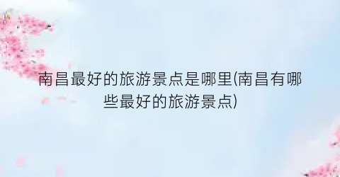 南昌最好的旅游景点是哪里(南昌有哪些最好的旅游景点)