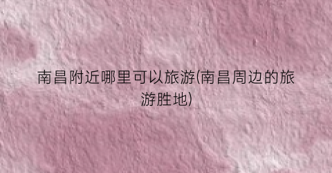 南昌附近哪里可以旅游(南昌周边的旅游胜地)