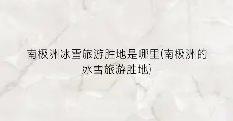 南极洲冰雪旅游胜地是哪里(南极洲的冰雪旅游胜地)