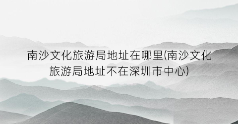 南沙文化旅游局地址在哪里(南沙文化旅游局地址不在深圳市中心)