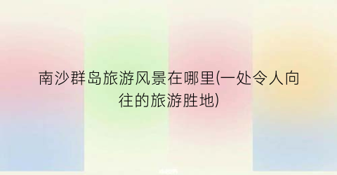 南沙群岛旅游风景在哪里(一处令人向往的旅游胜地)