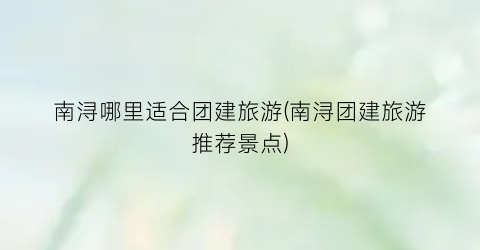 南浔哪里适合团建旅游(南浔团建旅游推荐景点)