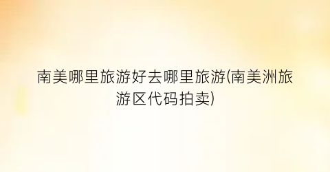 南美哪里旅游好去哪里旅游(南美洲旅游区代码拍卖)