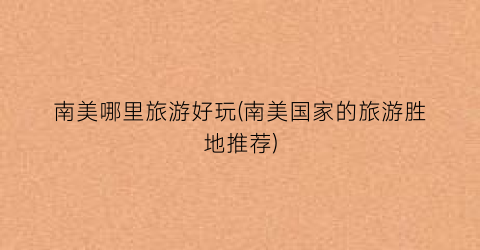 南美哪里旅游好玩(南美国家的旅游胜地推荐)