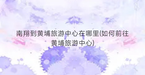 南翔到黄埔旅游中心在哪里(如何前往黄埔旅游中心)