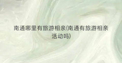 南通哪里有旅游相亲(南通有旅游相亲活动吗)