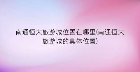 南通恒大旅游城位置在哪里(南通恒大旅游城的具体位置)
