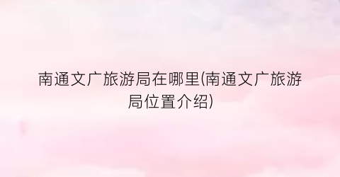 南通文广旅游局在哪里(南通文广旅游局位置介绍)