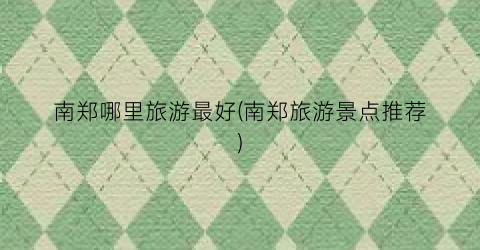 南郑哪里旅游最好(南郑旅游景点推荐)