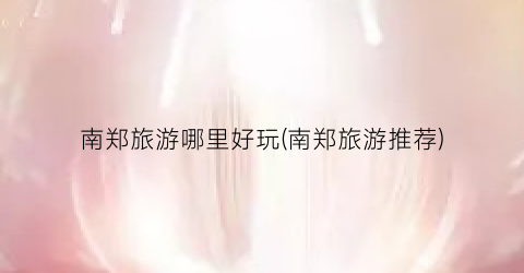 南郑旅游哪里好玩(南郑旅游推荐)