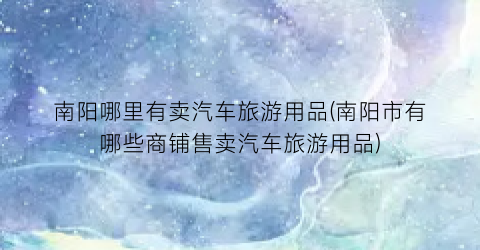 南阳哪里有卖汽车旅游用品(南阳市有哪些商铺售卖汽车旅游用品)