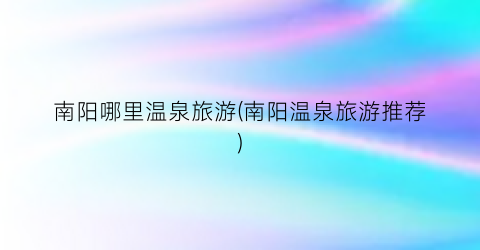 南阳哪里温泉旅游(南阳温泉旅游推荐)