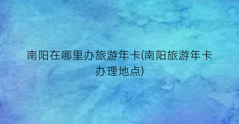 南阳在哪里办旅游年卡(南阳旅游年卡办理地点)