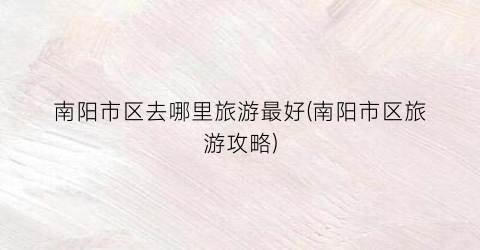 南阳市区去哪里旅游最好(南阳市区旅游攻略)