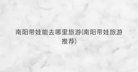 南阳带娃能去哪里旅游(南阳带娃旅游推荐)
