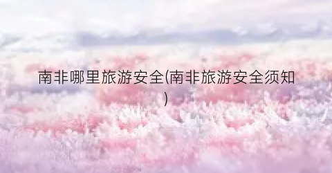 南非哪里旅游安全(南非旅游安全须知)