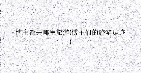 博主都去哪里旅游(博主们的旅游足迹)