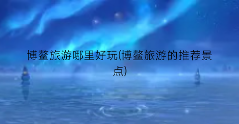 博鳌旅游哪里好玩(博鳌旅游的推荐景点)