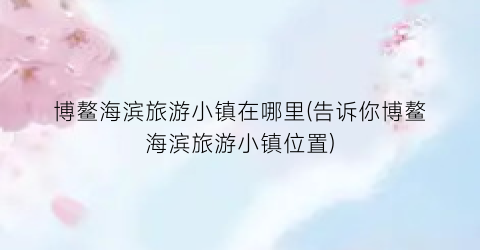 博鳌海滨旅游小镇在哪里(告诉你博鳌海滨旅游小镇位置)