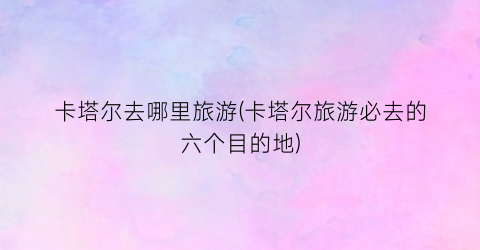 卡塔尔去哪里旅游(卡塔尔旅游必去的六个目的地)