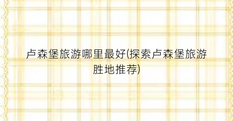 卢森堡旅游哪里最好(探索卢森堡旅游胜地推荐)