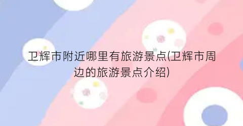 卫辉市附近哪里有旅游景点(卫辉市周边的旅游景点介绍)