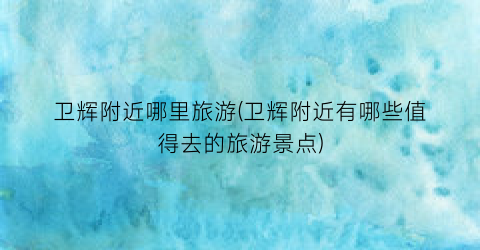 卫辉附近哪里旅游(卫辉附近有哪些值得去的旅游景点)