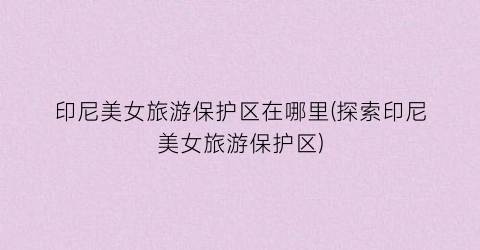 印尼美女旅游保护区在哪里(探索印尼美女旅游保护区)
