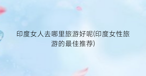 印度女人去哪里旅游好呢(印度女性旅游的最佳推荐)