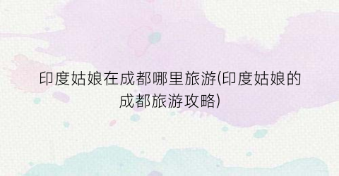 印度姑娘在成都哪里旅游(印度姑娘的成都旅游攻略)