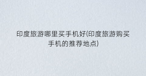 印度旅游哪里买手机好(印度旅游购买手机的推荐地点)