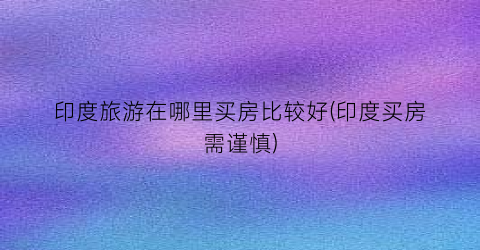 印度旅游在哪里买房比较好(印度买房需谨慎)