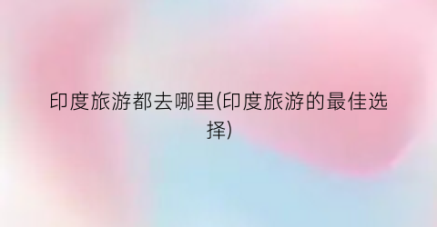 印度旅游都去哪里(印度旅游的最佳选择)